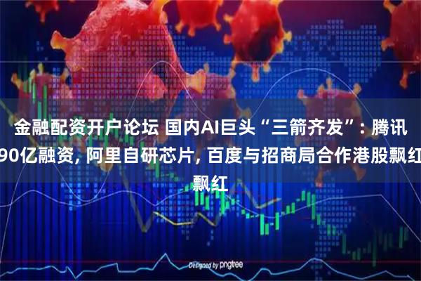 金融配资开户论坛 国内AI巨头“三箭齐发”: 腾讯90亿融资, 阿里自研芯片, 百度与招商局合作港股飘红