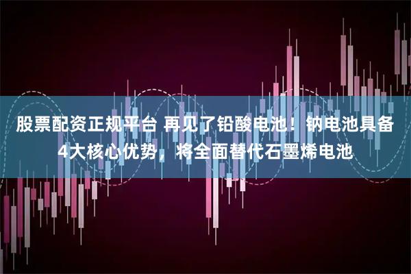 股票配资正规平台 再见了铅酸电池！钠电池具备4大核心优势，将全面替代石墨烯电池