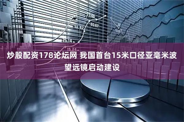 炒股配资178论坛网 我国首台15米口径亚毫米波望远镜启动建设