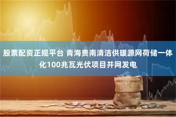 股票配资正规平台 青海贵南清洁供暖源网荷储一体化100兆瓦光伏项目并网发电