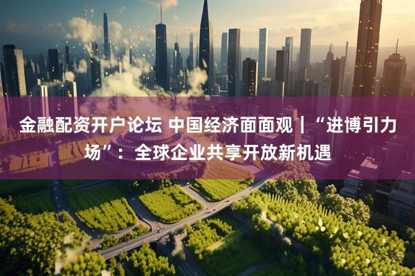 金融配资开户论坛 中国经济面面观｜“进博引力场”：全球企业共享开放新机遇