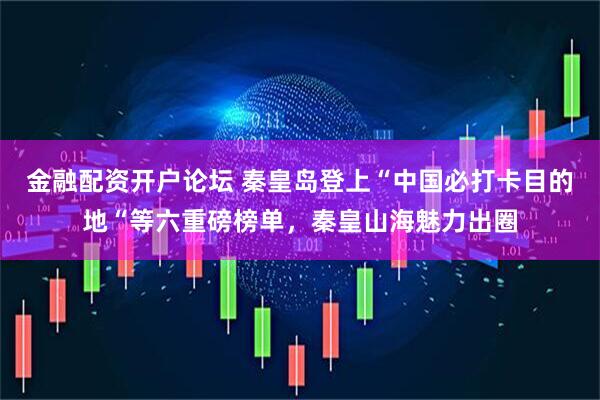金融配资开户论坛 秦皇岛登上“中国必打卡目的地“等六重磅榜单，秦皇山海魅力出圈
