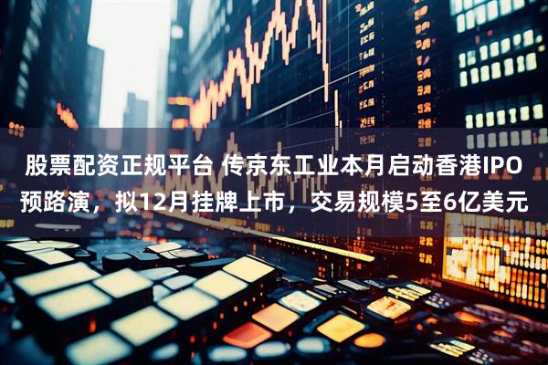 股票配资正规平台 传京东工业本月启动香港IPO预路演，拟12月挂牌上市，交易规模5至6亿美元