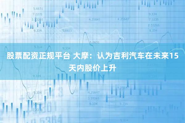 股票配资正规平台 大摩：认为吉利汽车在未来15天内股价上升