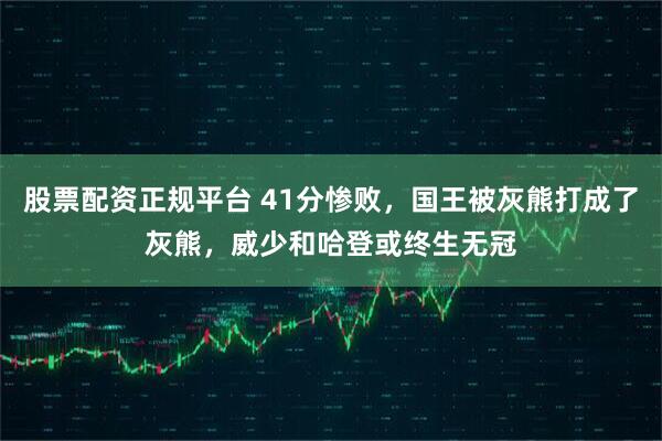 股票配资正规平台 41分惨败，国王被灰熊打成了灰熊，威少和哈登或终生无冠