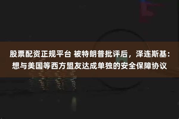 股票配资正规平台 被特朗普批评后，泽连斯基：想与美国等西方盟友达成单独的安全保障协议