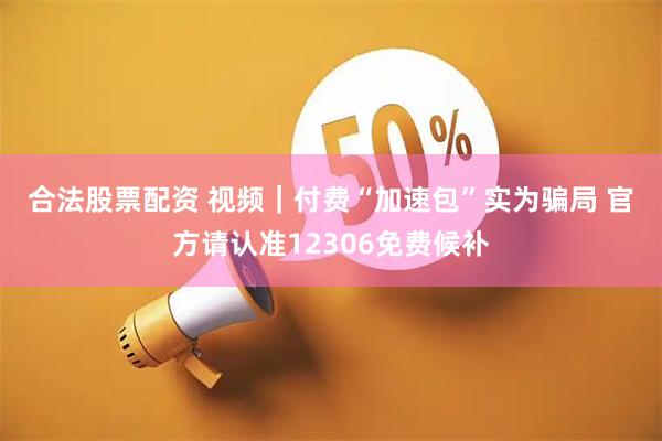 合法股票配资 视频｜付费“加速包”实为骗局 官方请认准12306免费候补