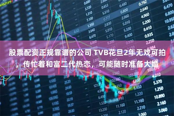 股票配资正规靠谱的公司 TVB花旦2年无戏可拍，传忙着和富二代热恋，可能随时准备大婚