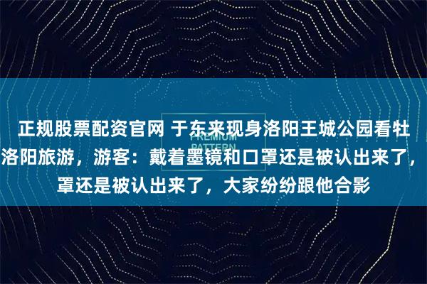 正规股票配资官网 于东来现身洛阳王城公园看牡丹，还喊话网友来洛阳旅游，游客：戴着墨镜和口罩还是被认出来了，大家纷纷跟他合影
