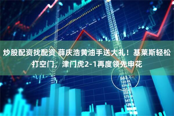 炒股配资找配资 薛庆浩黄油手送大礼！基莱斯轻松打空门，津门虎2-1再度领先申花