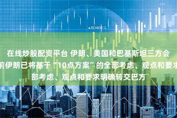 在线炒股配资平台 伊朗、美国和巴基斯坦三方会谈已开始，此前伊朗已将基于“10点方案”的全部考虑、观点和要求明确转交巴方